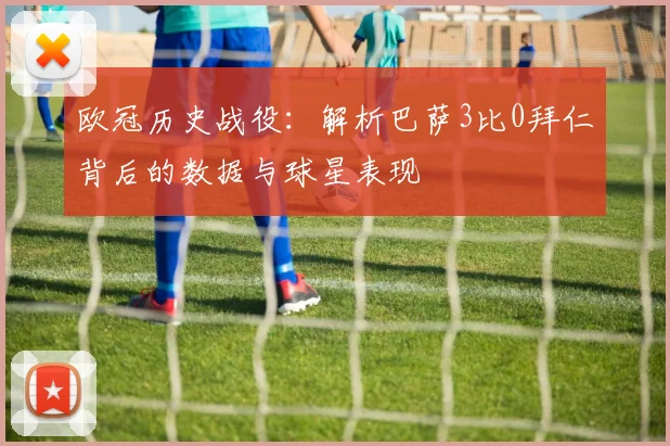 欧冠历史战役：解析巴萨3比0拜仁背后的数据与球星表现