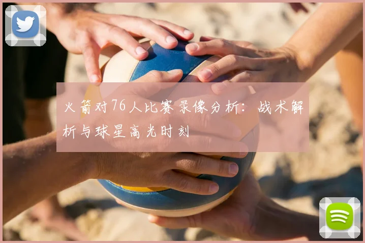 火箭对76人比赛录像分析：战术解析与球星高光时刻