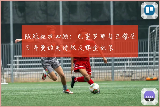 欧冠经典回顾：巴塞罗那与巴黎圣日耳曼的史诗级交锋全记录