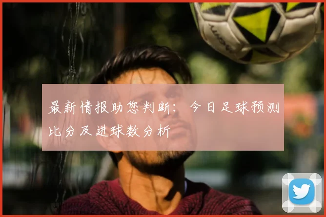 最新情报助您判断：今日足球预测比分及进球数分析
