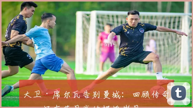 大卫·席尔瓦告别曼城：回顾传奇中场在蓝月亮的辉煌岁月