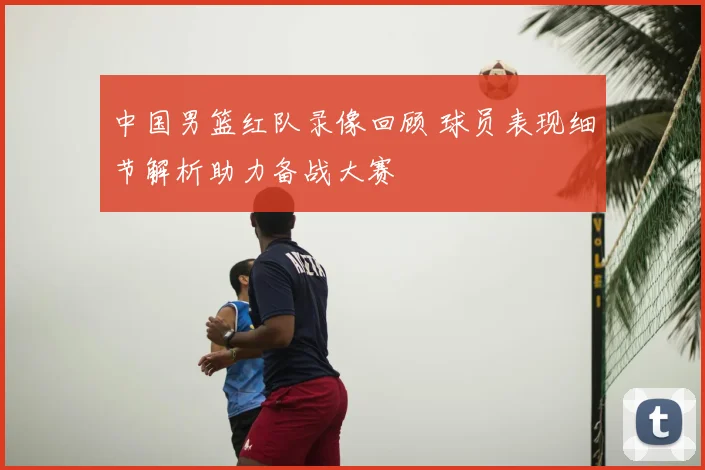 中国男篮红队录像回顾 球员表现细节解析助力备战大赛