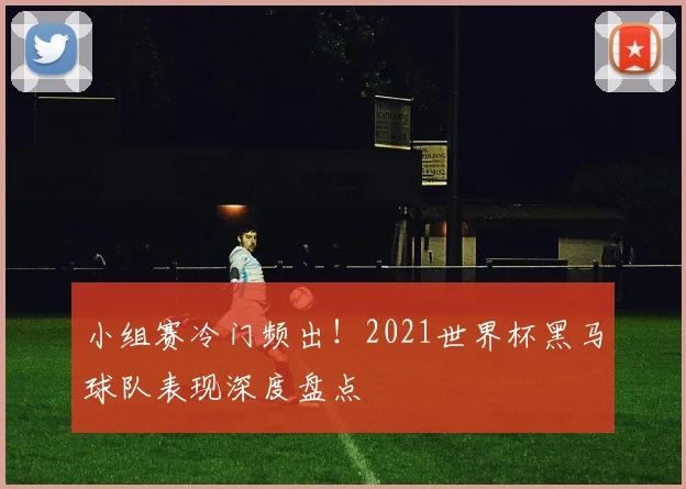 小组赛冷门频出！2021世界杯黑马球队表现深度盘点