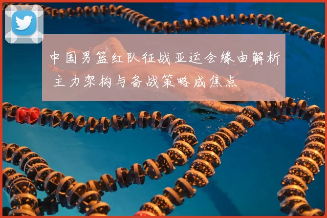 中国男篮红队征战亚运会缘由解析 主力架构与备战策略成焦点