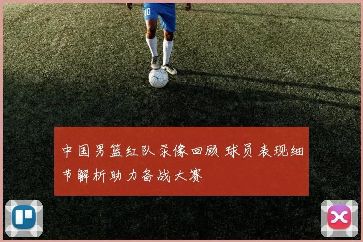 中国男篮红队录像回顾 球员表现细节解析助力备战大赛