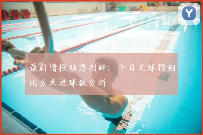 最新情报助您判断：今日足球预测比分及进球数分析