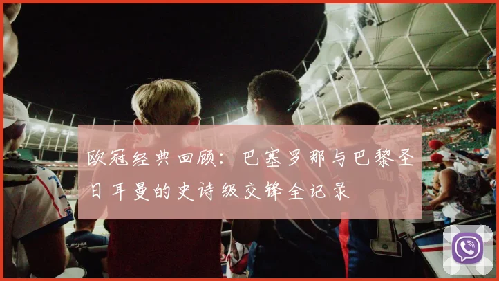 欧冠经典回顾：巴塞罗那与巴黎圣日耳曼的史诗级交锋全记录