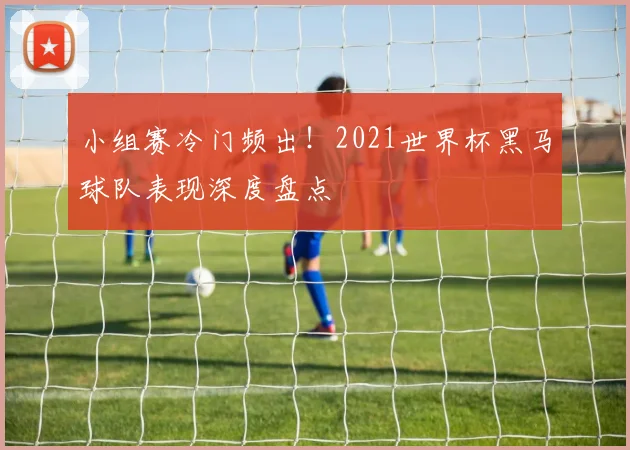 小组赛冷门频出！2021世界杯黑马球队表现深度盘点