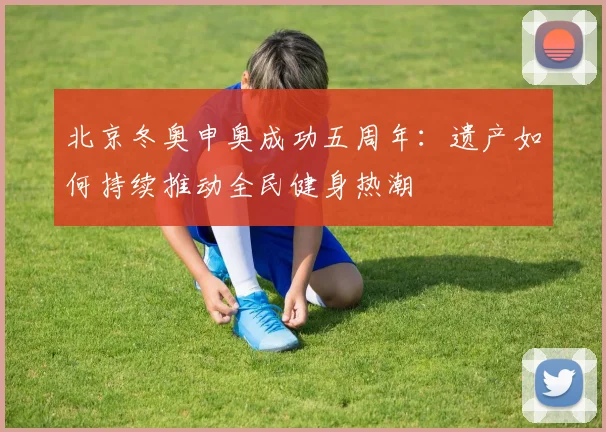 北京冬奥申奥成功五周年：遗产如何持续推动全民健身热潮