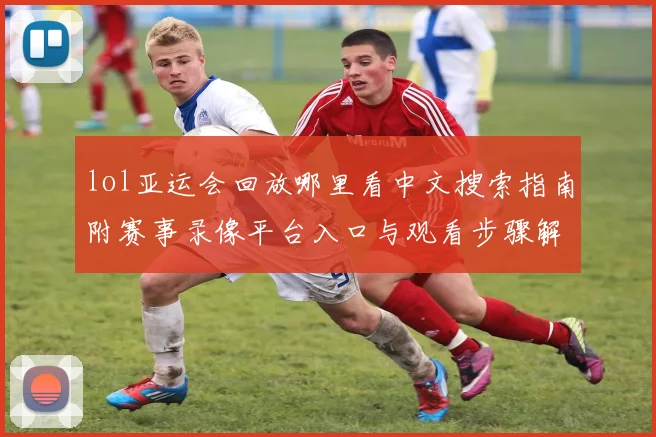 lol亚运会回放哪里看中文搜索指南附赛事录像平台入口与观看步骤解读