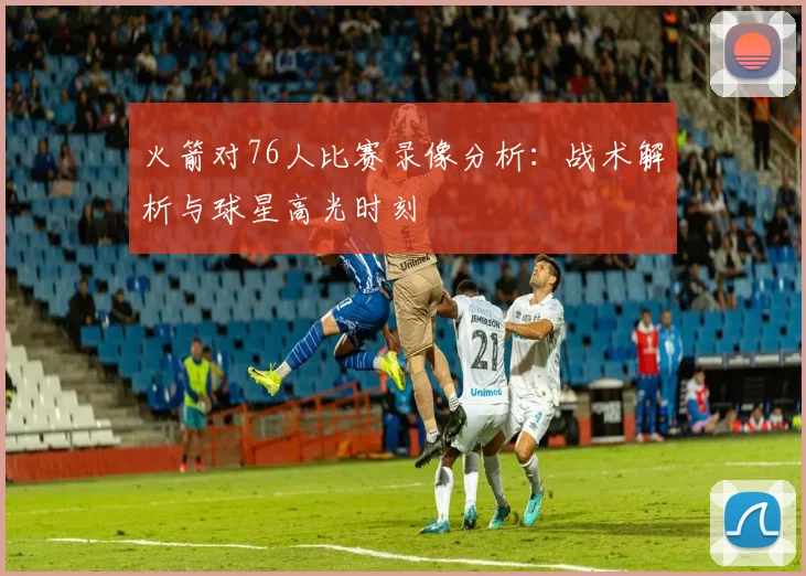 火箭对76人比赛录像分析：战术解析与球星高光时刻