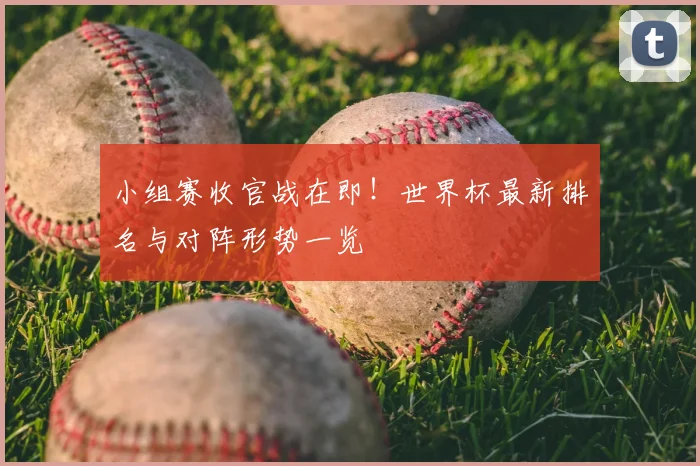 小组赛收官战在即！世界杯最新排名与对阵形势一览