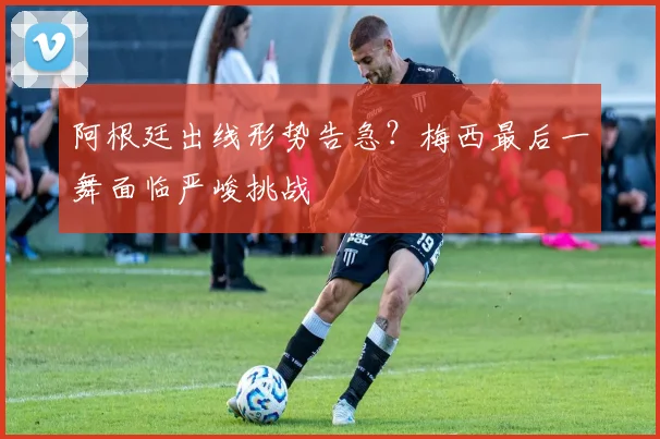 阿根廷出线形势告急？梅西最后一舞面临严峻挑战