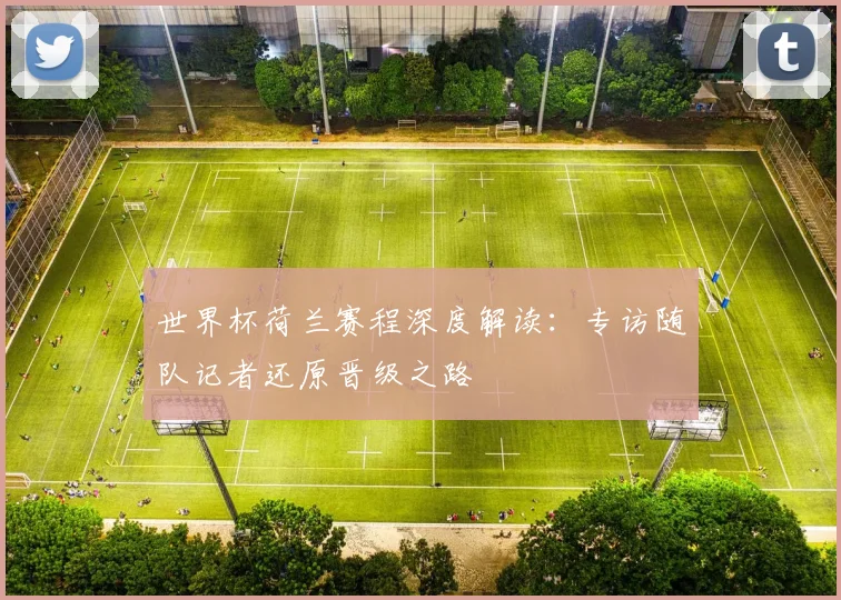 世界杯荷兰赛程深度解读：专访随队记者还原晋级之路