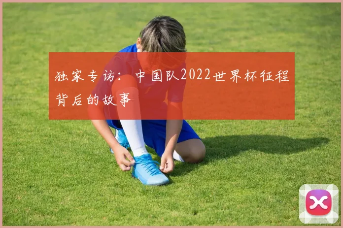 独家专访:中国队2022世界杯征程背后的故事