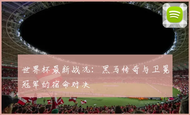 世界杯最新战况：黑马传奇与卫冕冠军的宿命对决