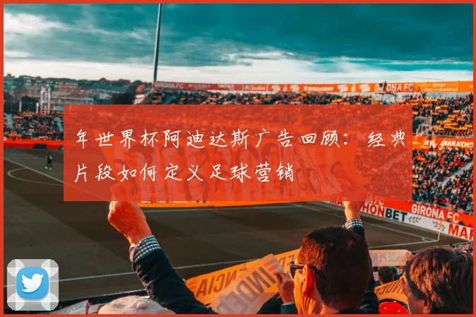 年世界杯阿迪达斯广告回顾:经典片段如何定义足球营销