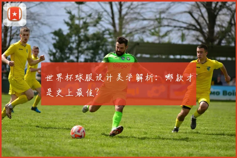 世界杯球服设计美学解析:哪款才是史上最佳?