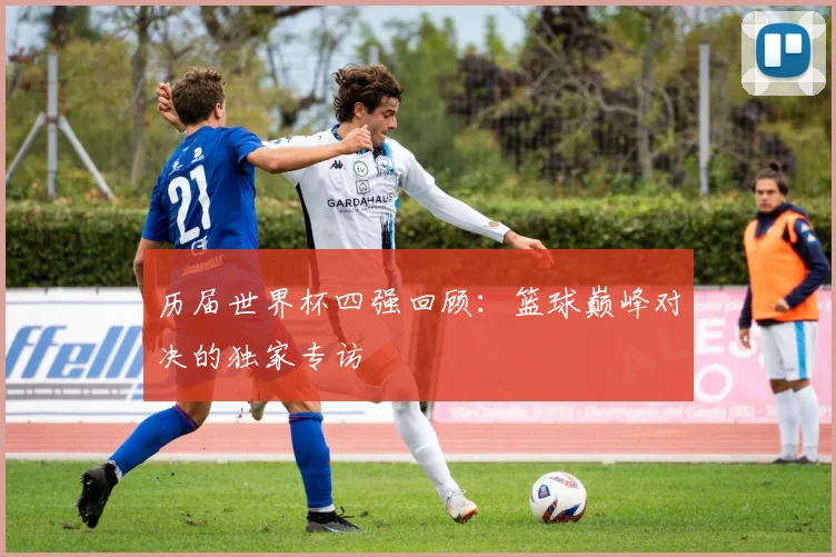 历届世界杯四强回顾：篮球巅峰对决的独家专访