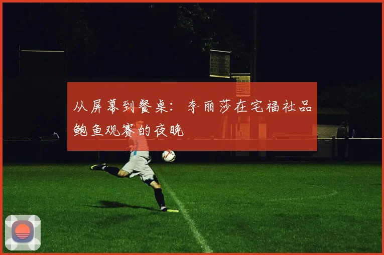 从屏幕到餐桌：李丽莎在宅福社品鲍鱼观赛的夜晚